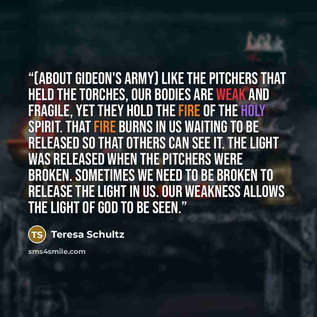 “(about Gideon's army) Like the pitchers that held the torches, our bodies are weak and fragile, yet they hold the fire of the Holy Spirit. That fire burns in us waiting to be released so that others can see it. The light was released when the pitchers were broken. Sometimes we need to be broken to…” quote by Teresa Schultz