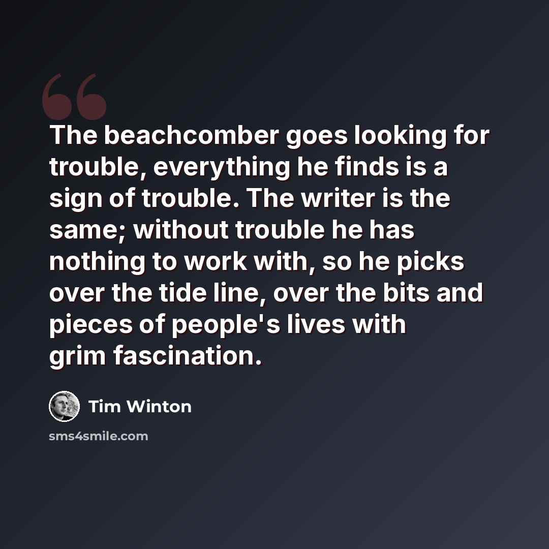 “The beachcomber goes looking for trouble, everything he finds is a sign of trouble. The writer is the same; without trouble he has nothing to work with, so he picks over the tide line, over the bits and pieces of people's lives with grim fascination.” quote by Tim Winton
