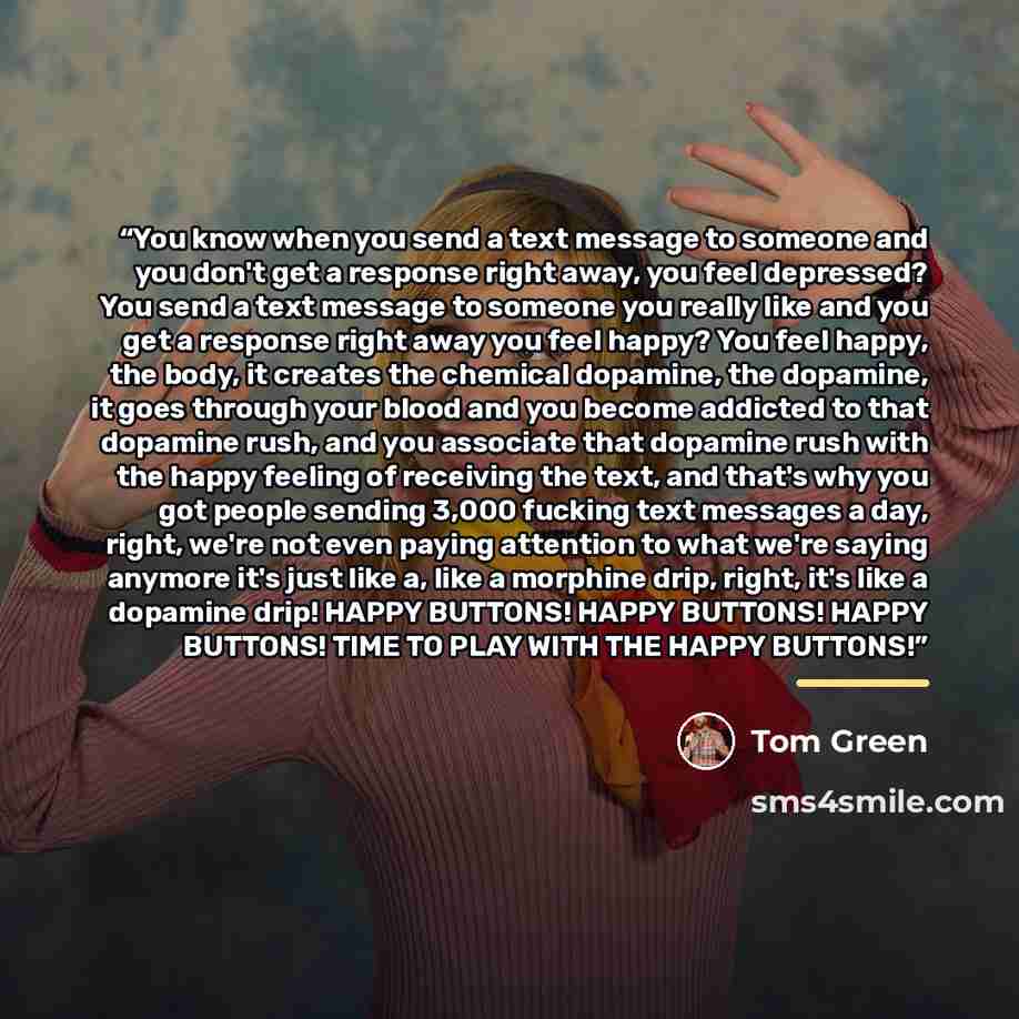 “You know when you send a text message to someone and you don't get a response right away, you feel depressed? You send a text message to someone you really like and you get a response right away you feel happy? You feel happy, the body, it creates the chemical dopamine, the dopamine, it goes…” quote by Tom Green