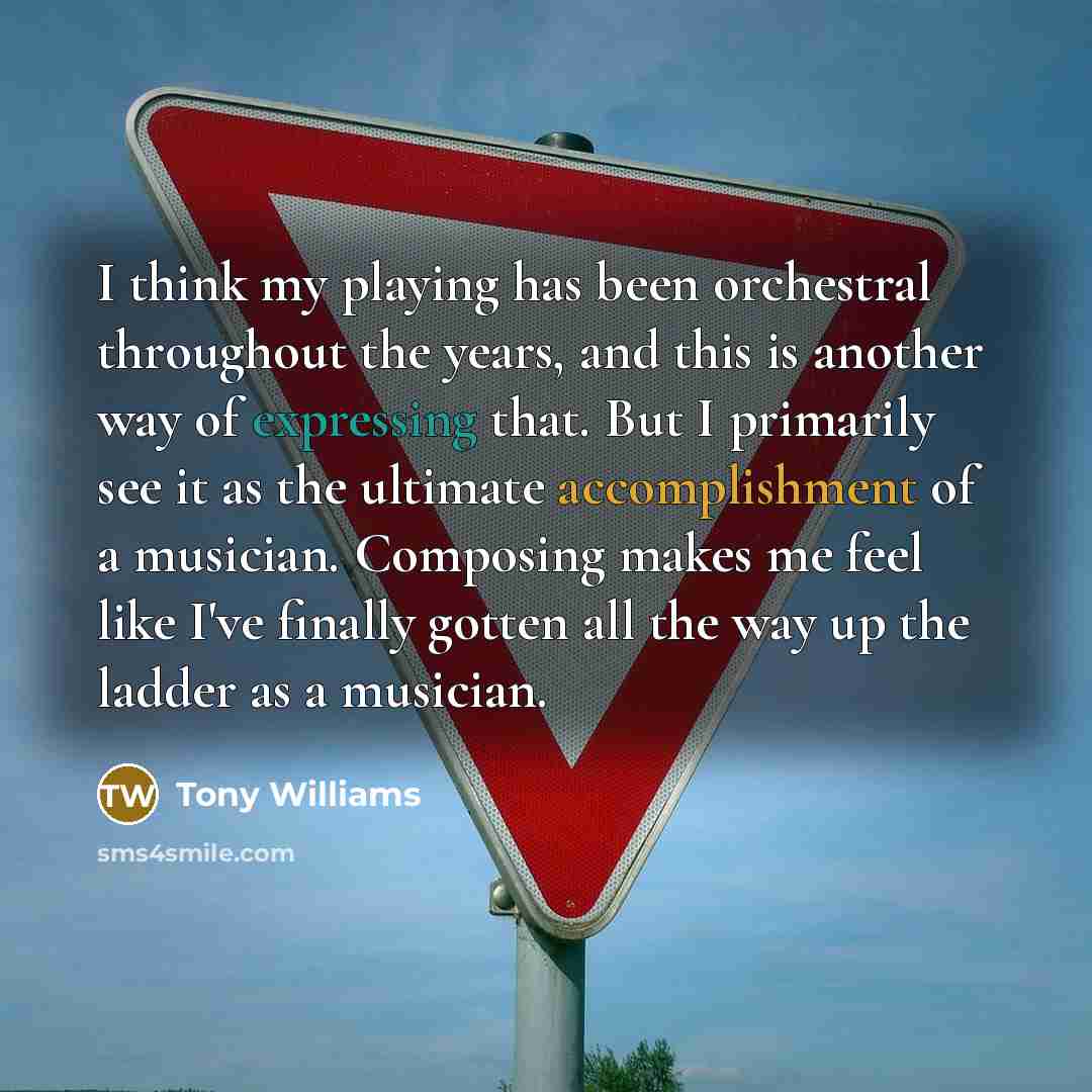 “I think my playing has been orchestral throughout the years, and this is another way of expressing that. But I primarily see it as the ultimate accomplishment of a musician. Composing makes me feel like I've finally gotten all the way up the ladder as a musician.” quote by Tony Williams