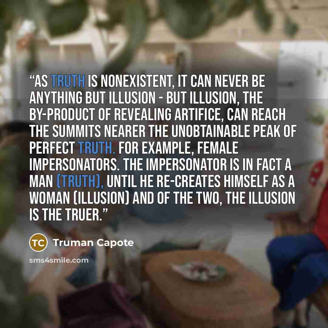 “As truth is nonexistent, it can never be anything but illusion - but illusion, the by-product of revealing artifice, can reach the summits nearer the unobtainable peak of Perfect Truth. For example, female impersonators. The impersonator is in fact a man (truth), until he re-creates himself as a…” quote by Truman Capote