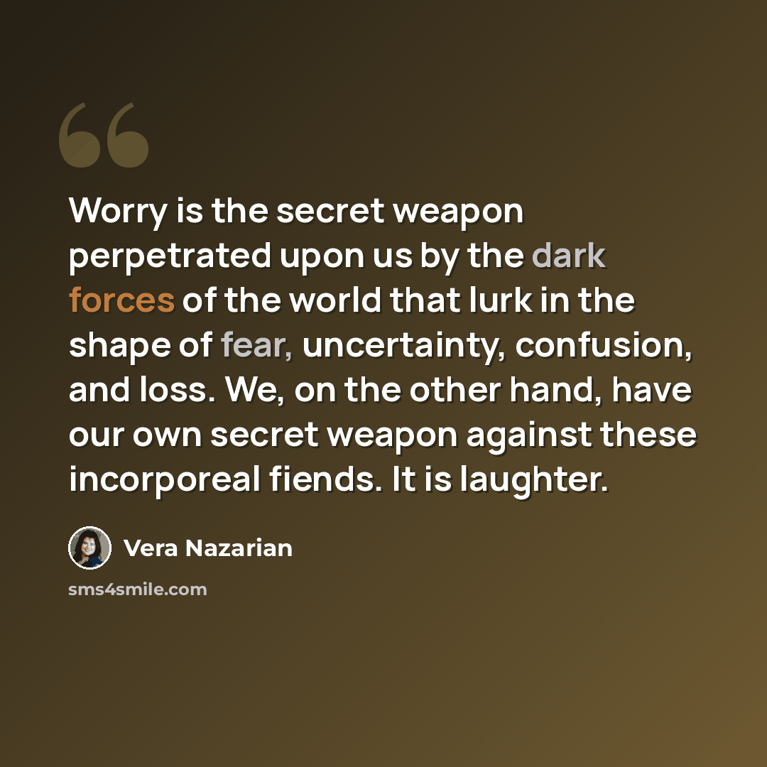 “Worry is the secret weapon perpetrated upon us by the dark forces of the world that lurk in the shape of fear, uncertainty, confusion, and loss. We, on the other hand, have our own secret weapon against these incorporeal fiends. It is laughter.” quote by Vera Nazarian