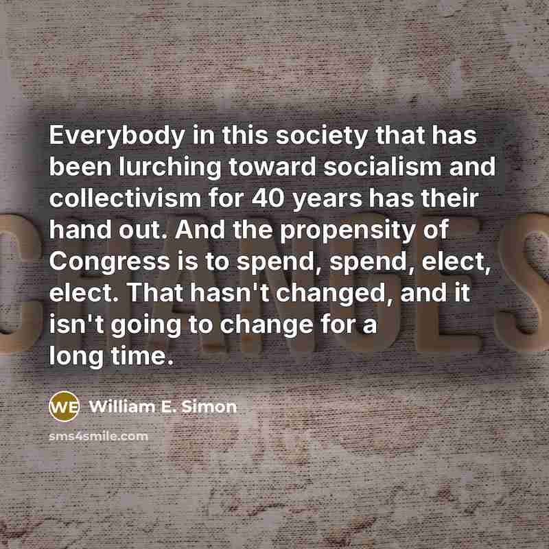 “Everybody in this society that has been lurching toward socialism and collectivism for 40 years has their hand out. And the propensity of Congress is to spend, spend, elect, elect. That hasn't changed, and it isn't going to change for a long time.” quote by William E. Simon