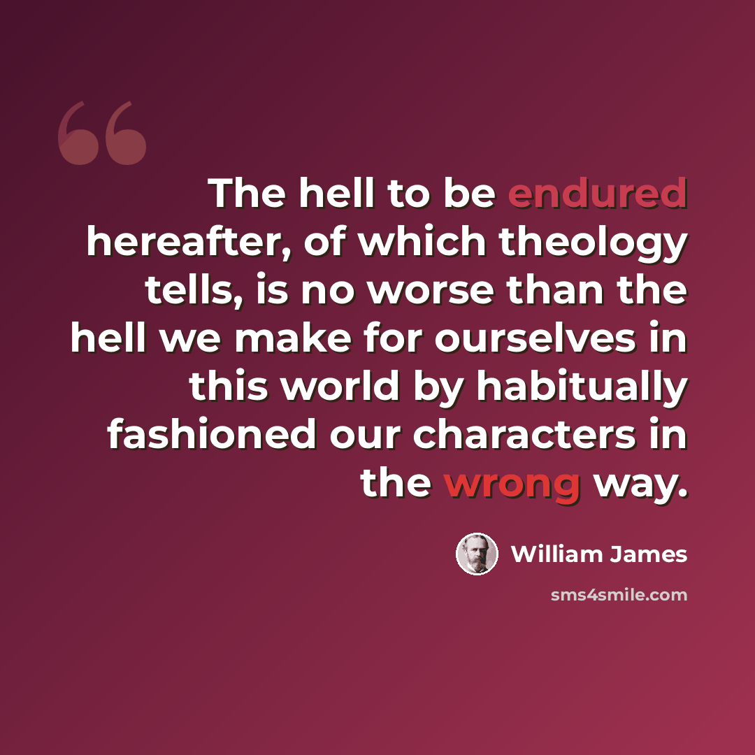 “The hell to be endured hereafter, of which theology tells, is no worse than the hell we make for ourselves in this world by habitually fashioned our characters in the wrong way.” quote by William James