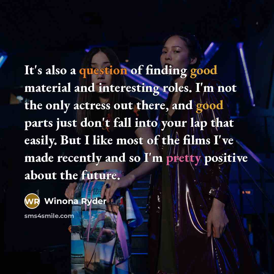 “It's also a question of finding good material and interesting roles. I'm not the only actress out there, and good parts just don't fall into your lap that easily. But I like most of the films I've made recently and so I'm pretty positive about the future.” quote by Winona Ryder