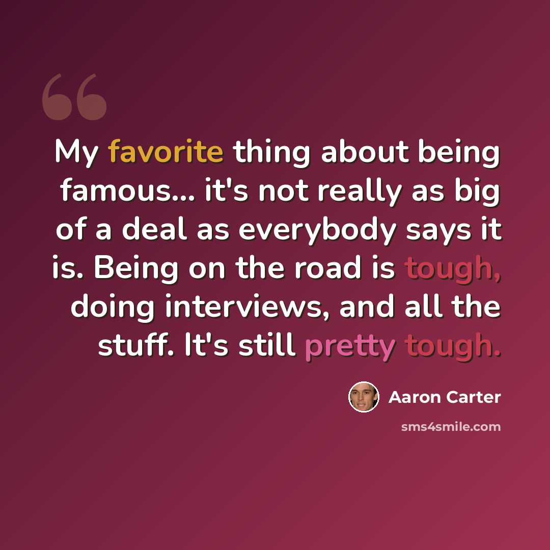 “My favorite thing about being famous... it's not really as big of a deal as everybody says it is. Being on the road is tough, doing interviews, and all the stuff. It's still pretty tough.” quote by Aaron Carter