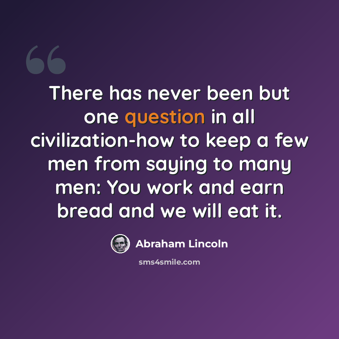 “There has never been but one question in all civilization-how to keep a few men from saying to many men: You work and earn bread and we will eat it.” quote by Abraham Lincoln