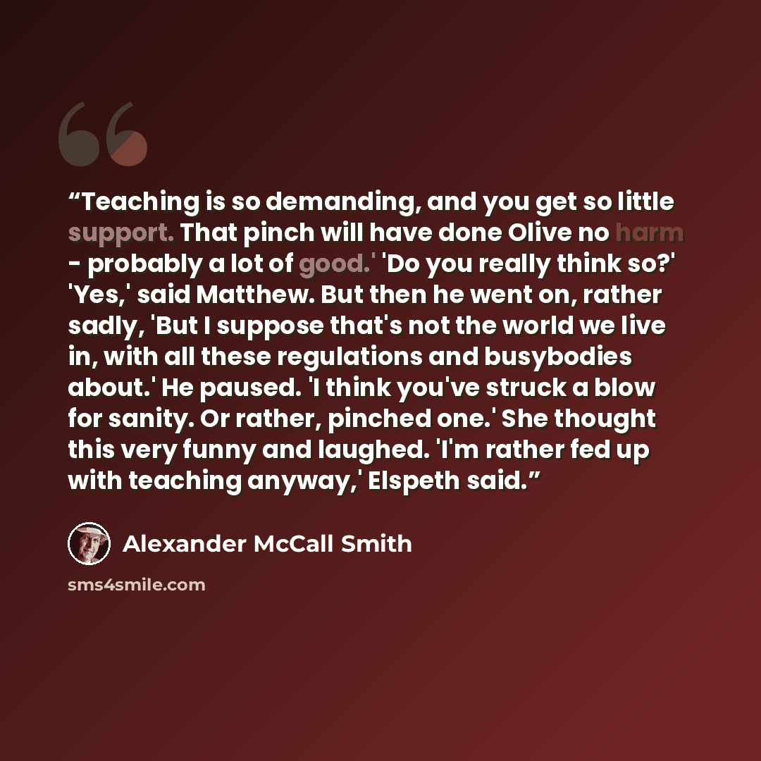 “Teaching is so demanding, and you get so little support. That pinch will have done Olive no harm - probably a lot of good.' 'Do you really think so?' 'Yes,' said Matthew. But then he went on, rather sadly, 'But I suppose that's not the world we live in, with all these regulations and busybodies…” quote by Alexander McCall Smith