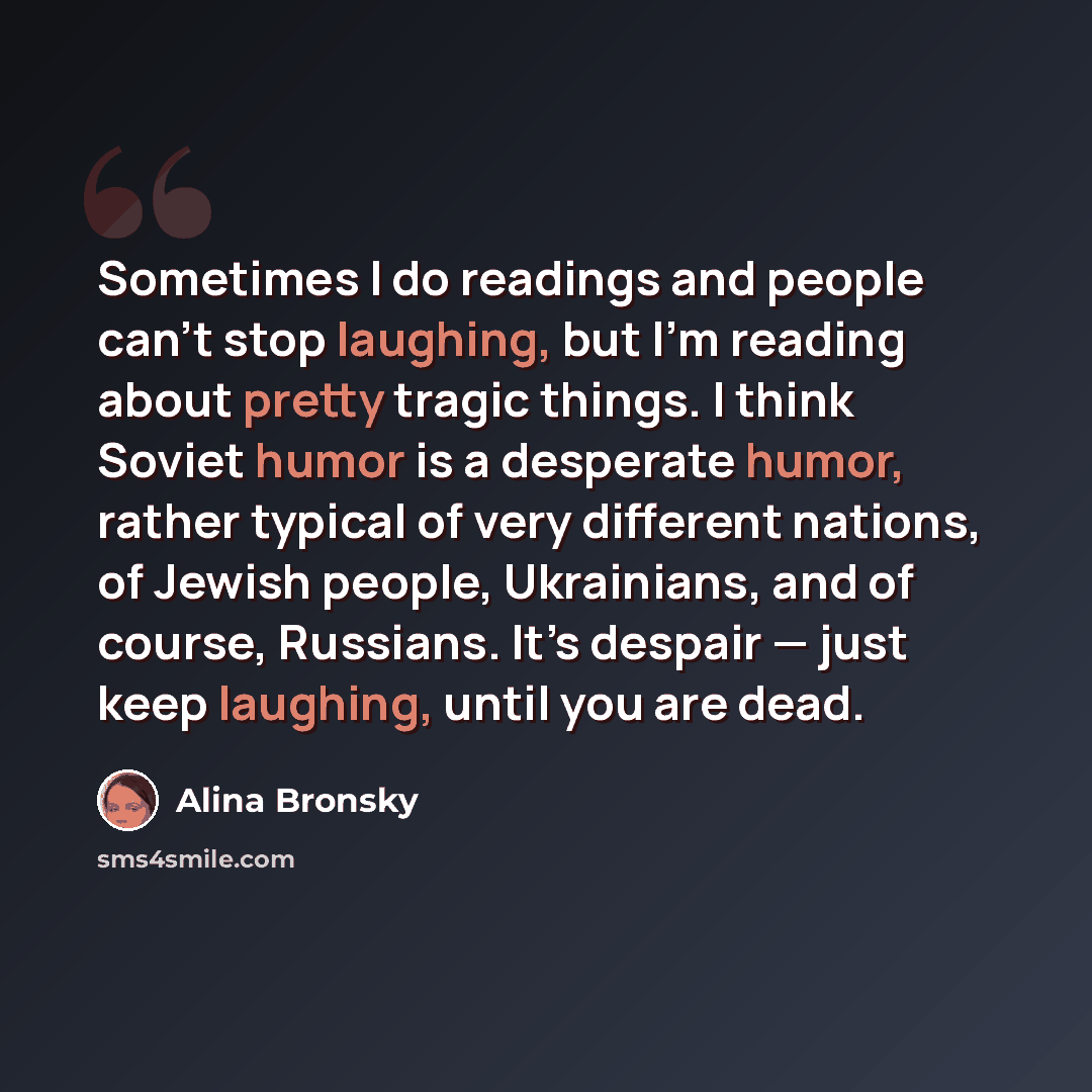 “Sometimes I do readings and people can’t stop laughing, but I’m reading about pretty tragic things. I think Soviet humor is a desperate humor, rather typical of very different nations, of Jewish people, Ukrainians, and of course, Russians. It’s despair — just keep laughing, until you are dead.” quote by Alina Bronsky