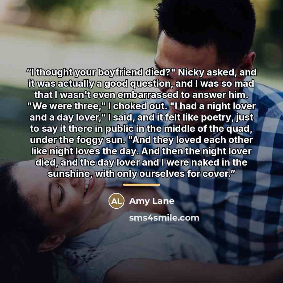 “I thought your boyfriend died?" Nicky asked, and it was actually a good question, and I was so mad that I wasn't even embarrassed to answer him. "We were three," I choked out. "I had a night lover and a day lover,” I said, and it felt like poetry, just to say it there in public in the middle of…” quote by Amy Lane