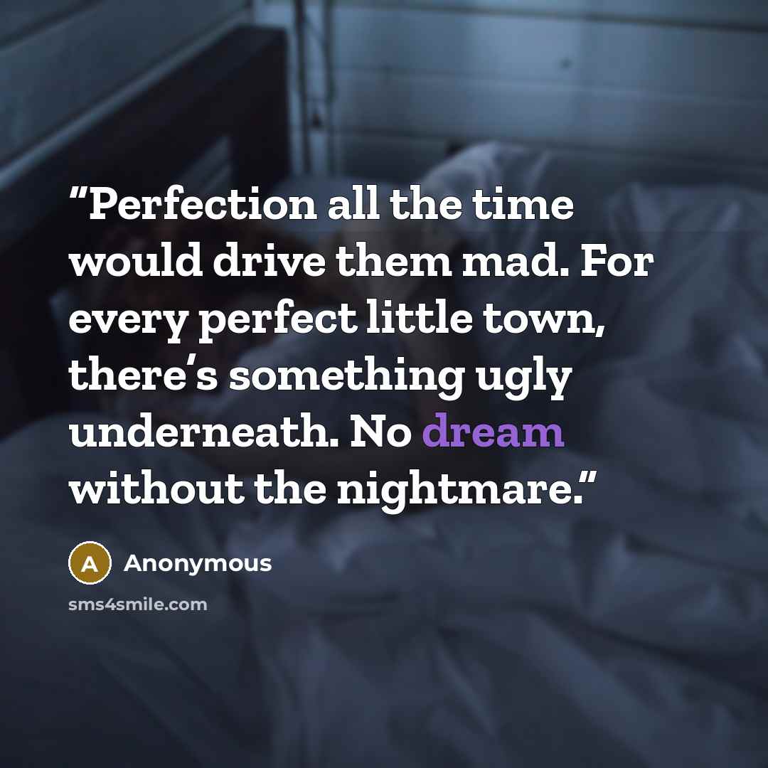 “Perfection all the time would drive them mad. For every perfect little town, there’s something ugly underneath. No dream without the nightmare.” quote by Anonymous