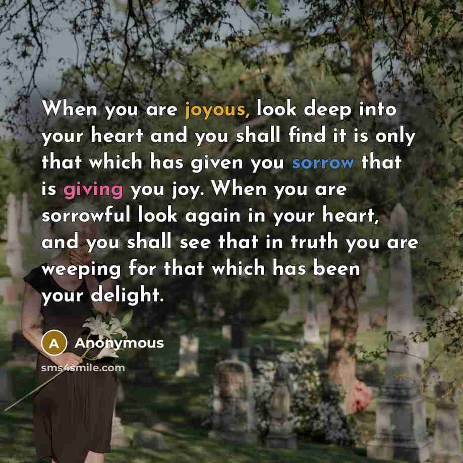 “When you are joyous, look deep into your heart and you shall find it is only that which has given you sorrow that is giving you joy. When you are sorrowful look again in your heart, and you shall see that in truth you are weeping for that which has been your delight.” quote by Anonymous