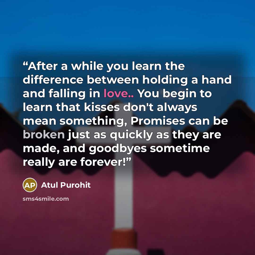 “After a while you learn the difference between holding a hand and falling in love.. You begin to learn that kisses don't always mean something, Promises can be broken just as quickly as they are made, and goodbyes sometime really are forever!” quote by Atul Purohit