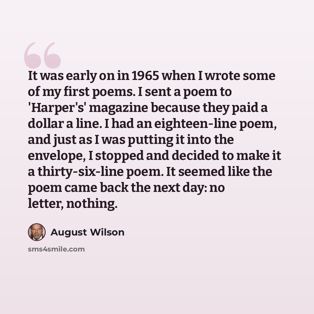 “It was early on in 1965 when I wrote some of my first poems. I sent a poem to 'Harper's' magazine because they paid a dollar a line. I had an eighteen-line poem, and just as I was putting it into the envelope, I stopped and decided to make it a thirty-six-line poem. It seemed like the poem came…” quote by August Wilson