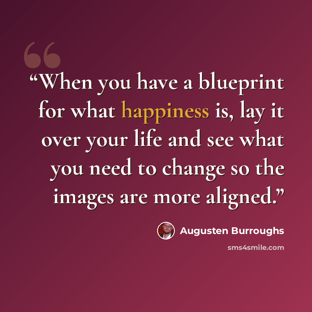 “When you have a blueprint for what happiness is, lay it over your life and see what you need to change so the images are more aligned.” quote by Augusten Burroughs