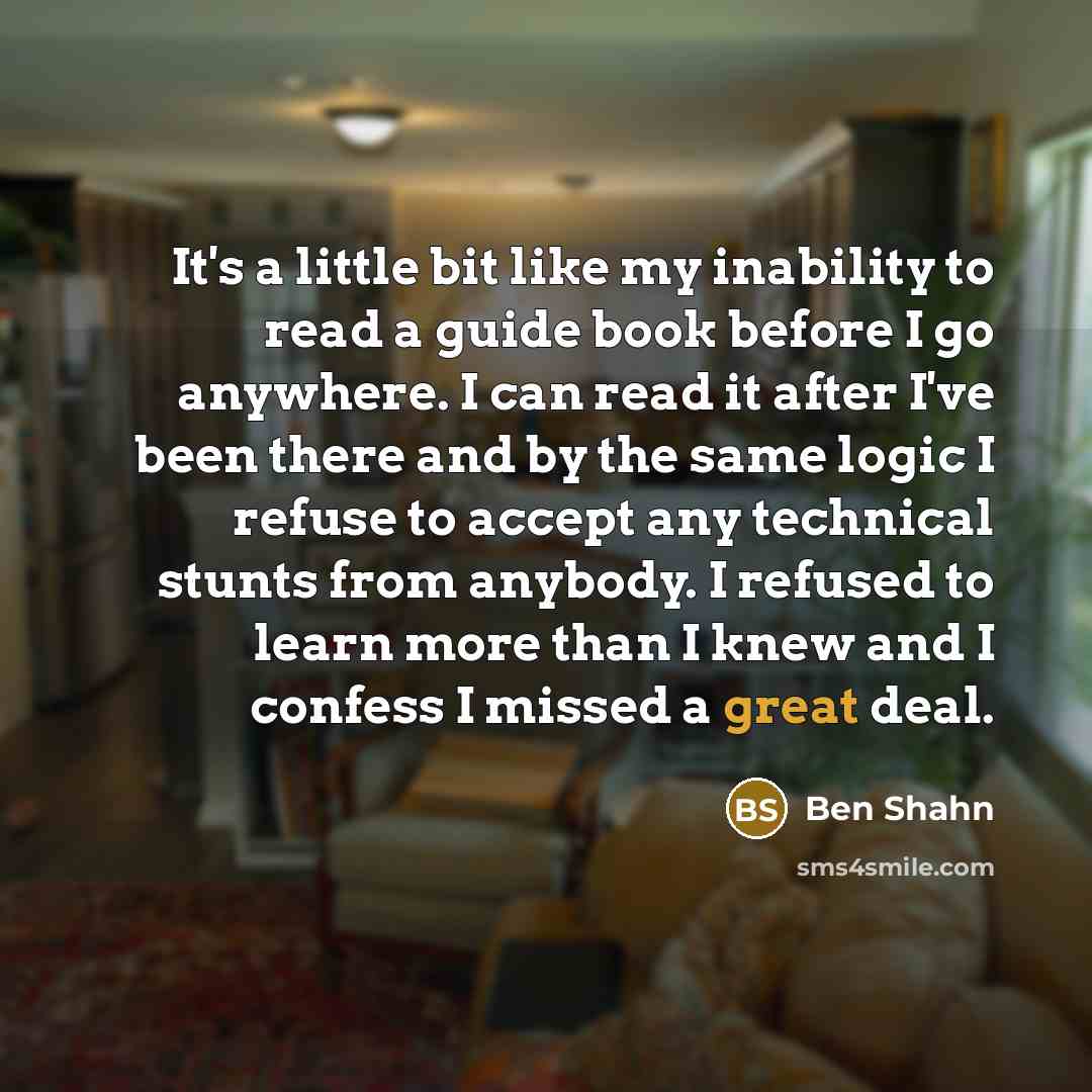 “It's a little bit like my inability to read a guide book before I go anywhere. I can read it after I've been there and by the same logic I refuse to accept any technical stunts from anybody. I refused to learn more than I knew and I confess I missed a great deal.” quote by Ben Shahn