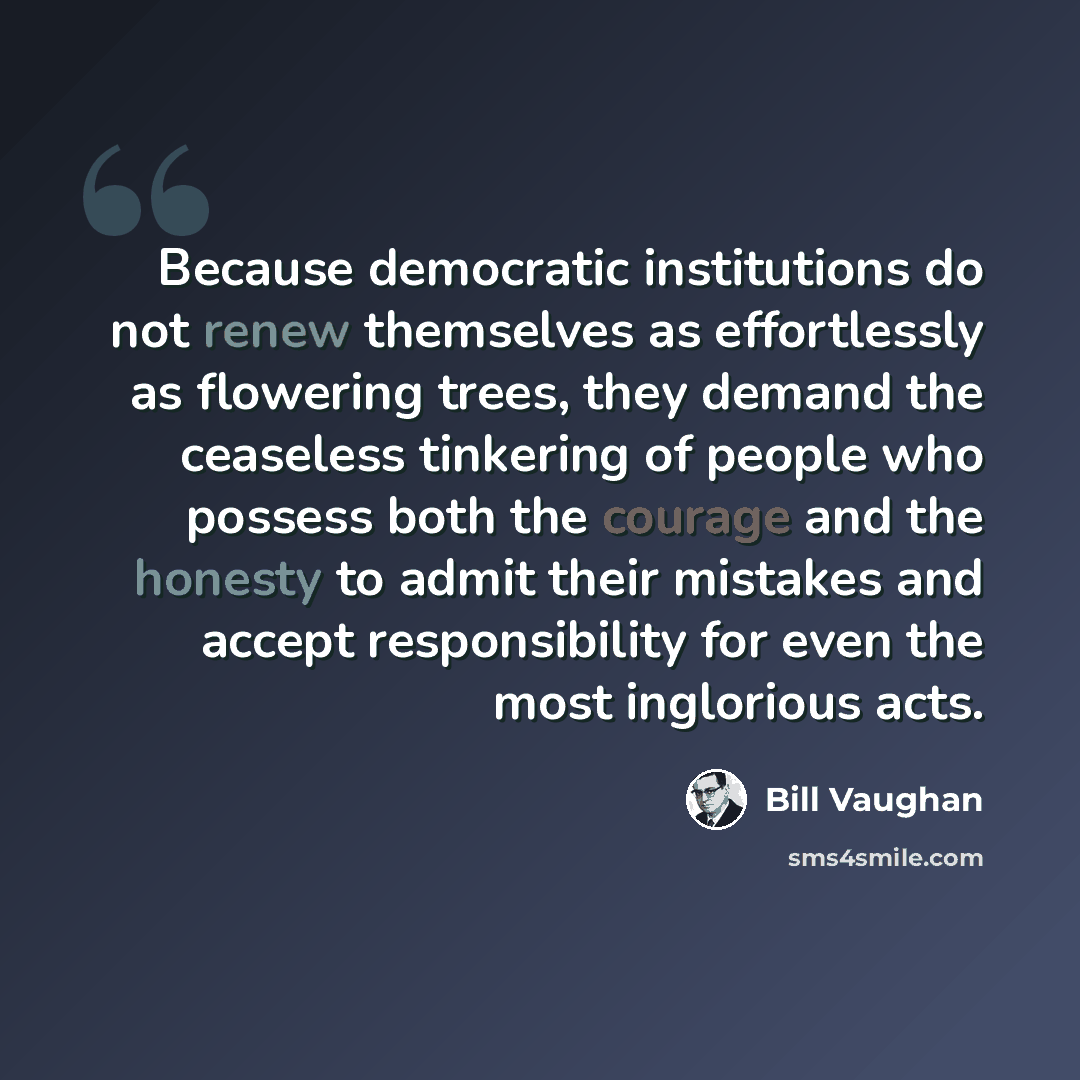“Because democratic institutions do not renew themselves as effortlessly as flowering trees, they demand the ceaseless tinkering of people who possess both the courage and the honesty to admit their mistakes and accept responsibility for even the most inglorious acts.” quote by Bill Vaughan