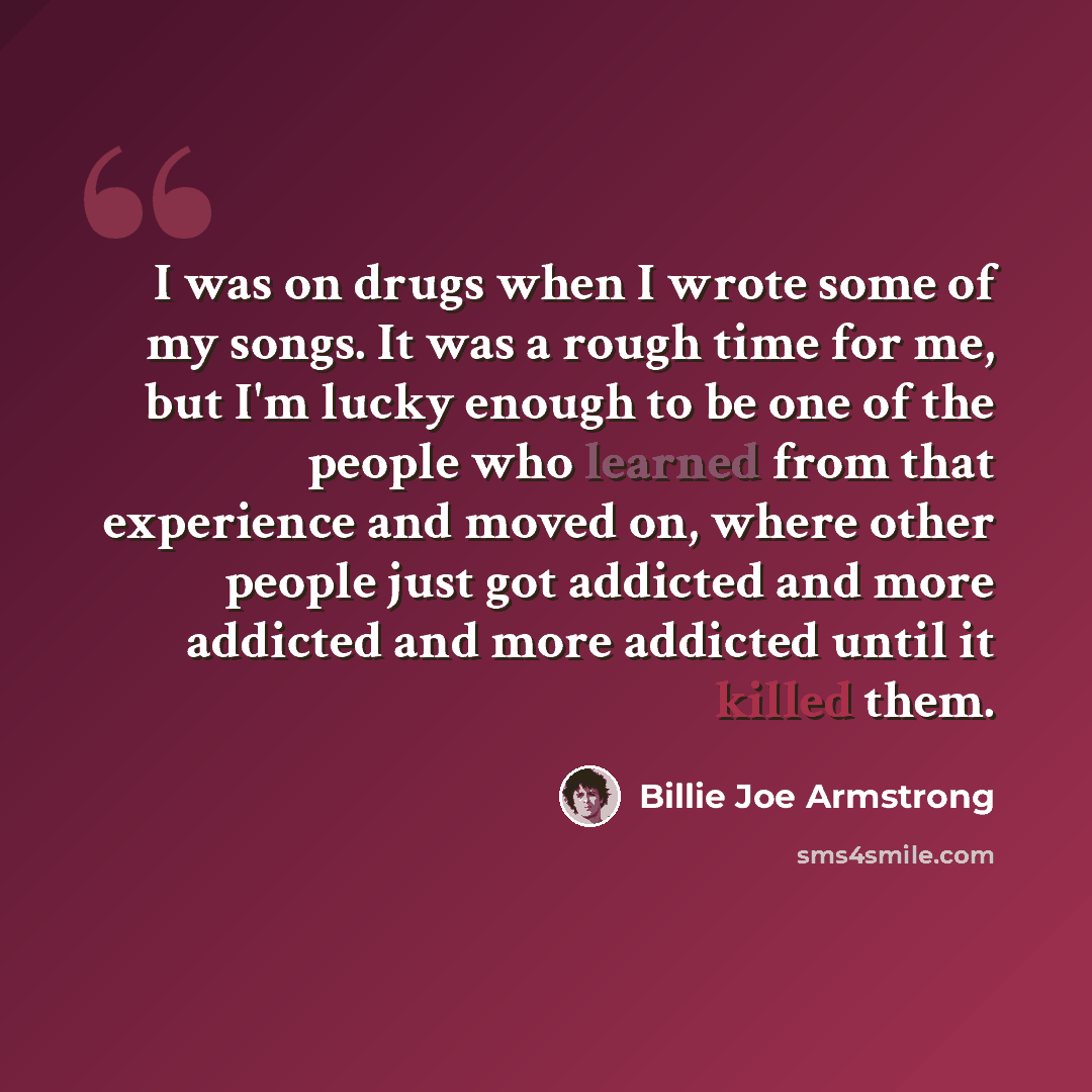 “I was on drugs when I wrote some of my songs. It was a rough time for me, but I'm lucky enough to be one of the people who learned from that experience and moved on, where other people just got addicted and more addicted and more addicted until it killed them.” quote by Billie Joe Armstrong