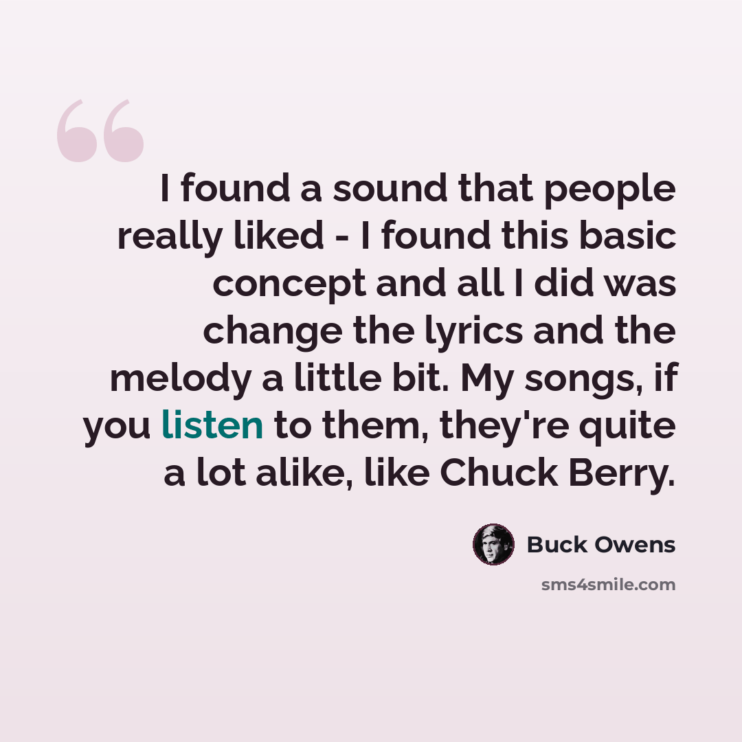 “I found a sound that people really liked - I found this basic concept and all I did was change the lyrics and the melody a little bit. My songs, if you listen to them, they're quite a lot alike, like Chuck Berry.” quote by Buck Owens