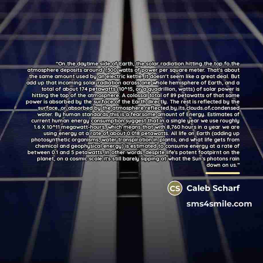 “On the daytime side of Earth, the solar radiation hitting the top fo the atmosphere deposits around 1,300 watts of power per square meter. That's about the same amount used by an electric kettle. It doesn't seem like a great deal. But add up that incoming solar radiation across one whole…” quote by Caleb Scharf