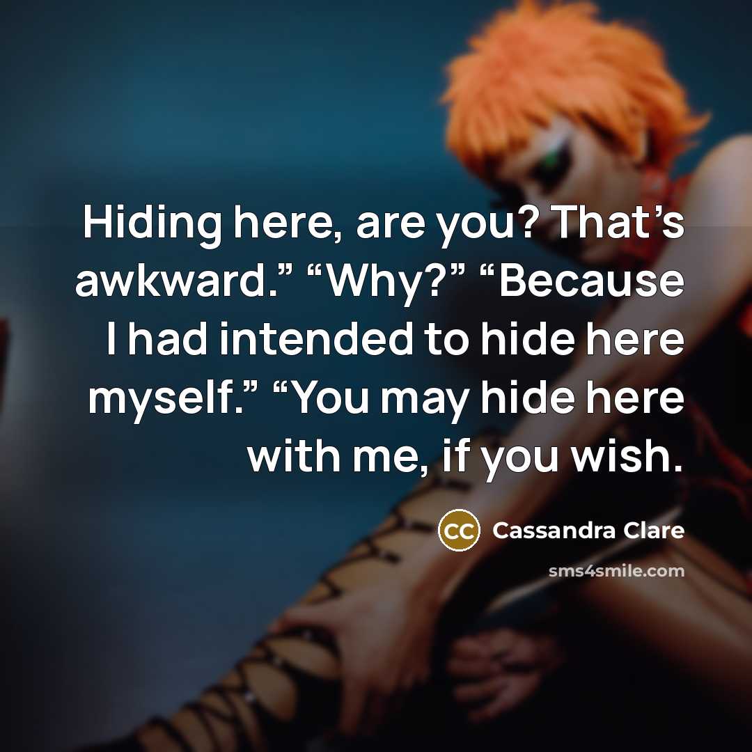 “Hiding here, are you? That’s awkward.” “Why?” “Because I had intended to hide here myself.” “You may hide here with me, if you wish.” quote by Cassandra Clare
