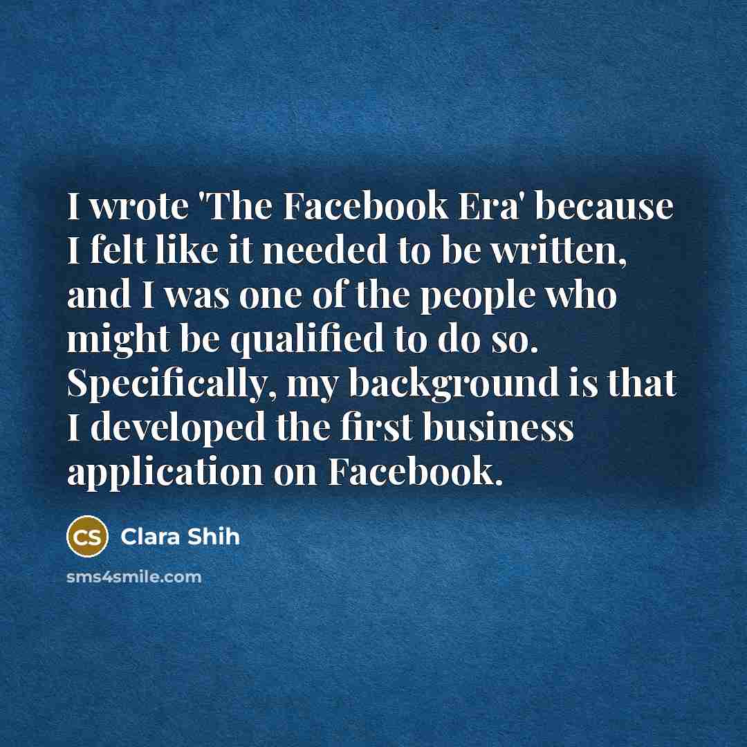 “I wrote 'The Facebook Era' because I felt like it needed to be written, and I was one of the people who might be qualified to do so. Specifically, my background is that I developed the first business application on Facebook.” quote by Clara Shih