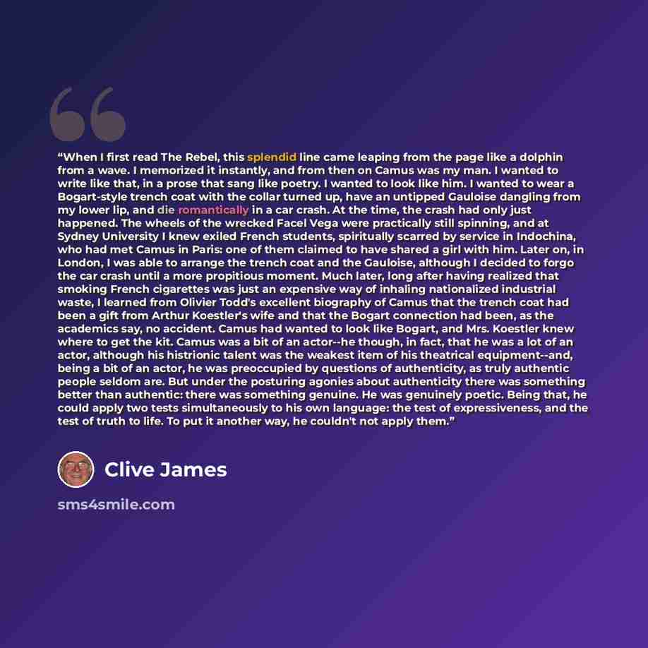 “When I first read The Rebel, this splendid line came leaping from the page like a dolphin from a wave. I memorized it instantly, and from then on Camus was my man. I wanted to write like that, in a prose that sang like poetry. I wanted to look like him. I wanted to wear a Bogart-style trench coat…” quote by Clive James
