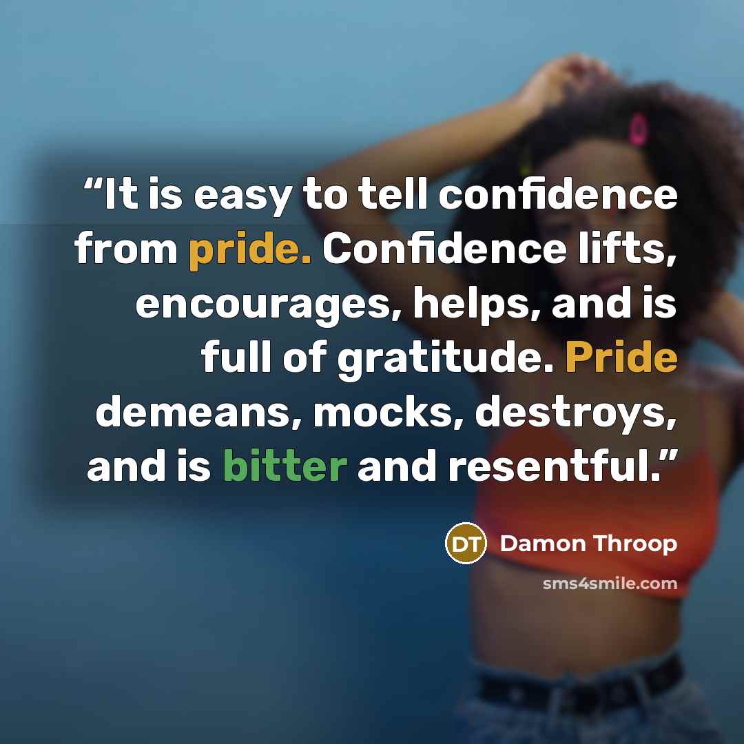 “It is easy to tell confidence from pride. Confidence lifts, encourages, helps, and is full of gratitude. Pride demeans, mocks, destroys, and is bitter and resentful.” quote by Damon Throop