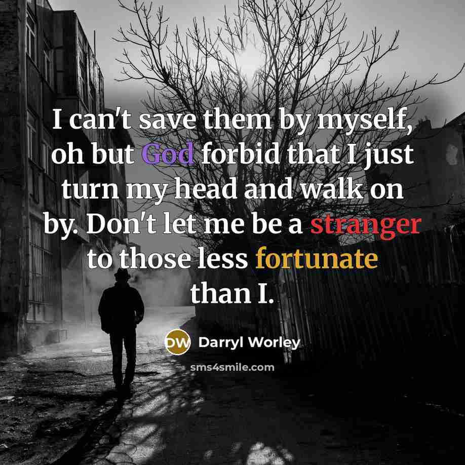“I can't save them by myself, oh but God forbid that I just turn my head and walk on by. Don't let me be a stranger to those less fortunate than I.” quote by Darryl Worley