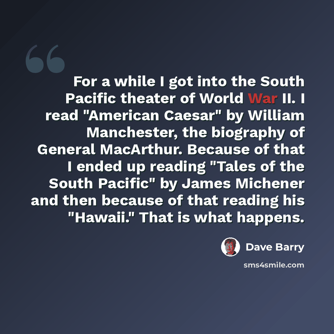 “For a while I got into the South Pacific theater of World War II. I read "American Caesar" by William Manchester, the biography of General MacArthur. Because of that I ended up reading "Tales of the South Pacific" by James Michener and then because of that reading his "Hawaii." That is what happens.” quote by Dave Barry
