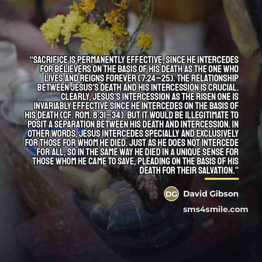 “sacrifice is permanently effective, since he intercedes for believers on the basis of his death as the one who lives and reigns forever (7:24–25). The relationship between Jesus’s death and his intercession is crucial. Clearly, Jesus’s intercession as the Risen One is invariably effective since he…” quote by David Gibson