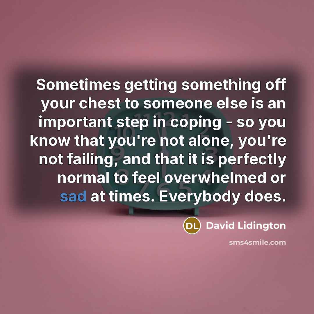 “Sometimes getting something off your chest to someone else is an important step in coping - so you know that you're not alone, you're not failing, and that it is perfectly normal to feel overwhelmed or sad at times. Everybody does.” quote by David Lidington