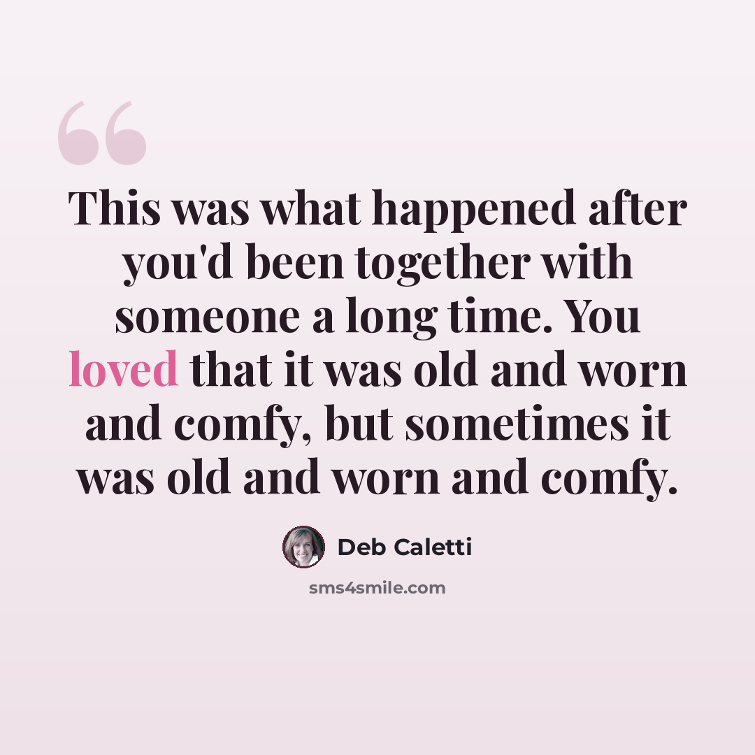 “This was what happened after you'd been together with someone a long time. You loved that it was old and worn and comfy, but sometimes it was old and worn and comfy.” quote by Deb Caletti