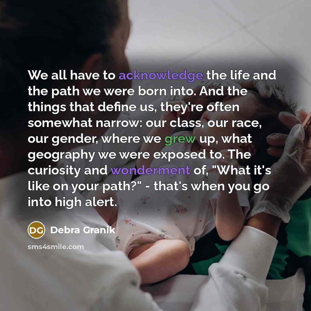 “We all have to acknowledge the life and the path we were born into. And the things that define us, they're often somewhat narrow: our class, our race, our gender, where we grew up, what geography we were exposed to. The curiosity and wonderment of, "What it's like on your path?" - that's when you…” quote by Debra Granik