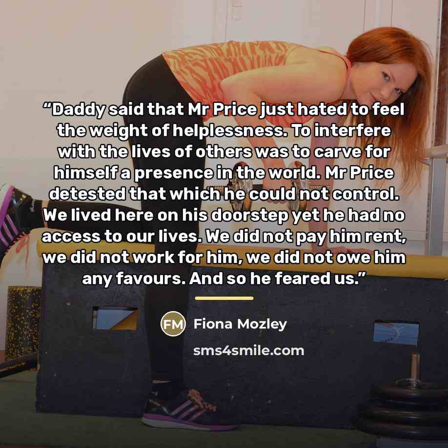 “Daddy said that Mr Price just hated to feel the weight of helplessness. To interfere with the lives of others was to carve for himself a presence in the world. Mr Price detested that which he could not control. We lived here on his doorstep yet he had no access to our lives. We did not pay him…” quote by Fiona Mozley