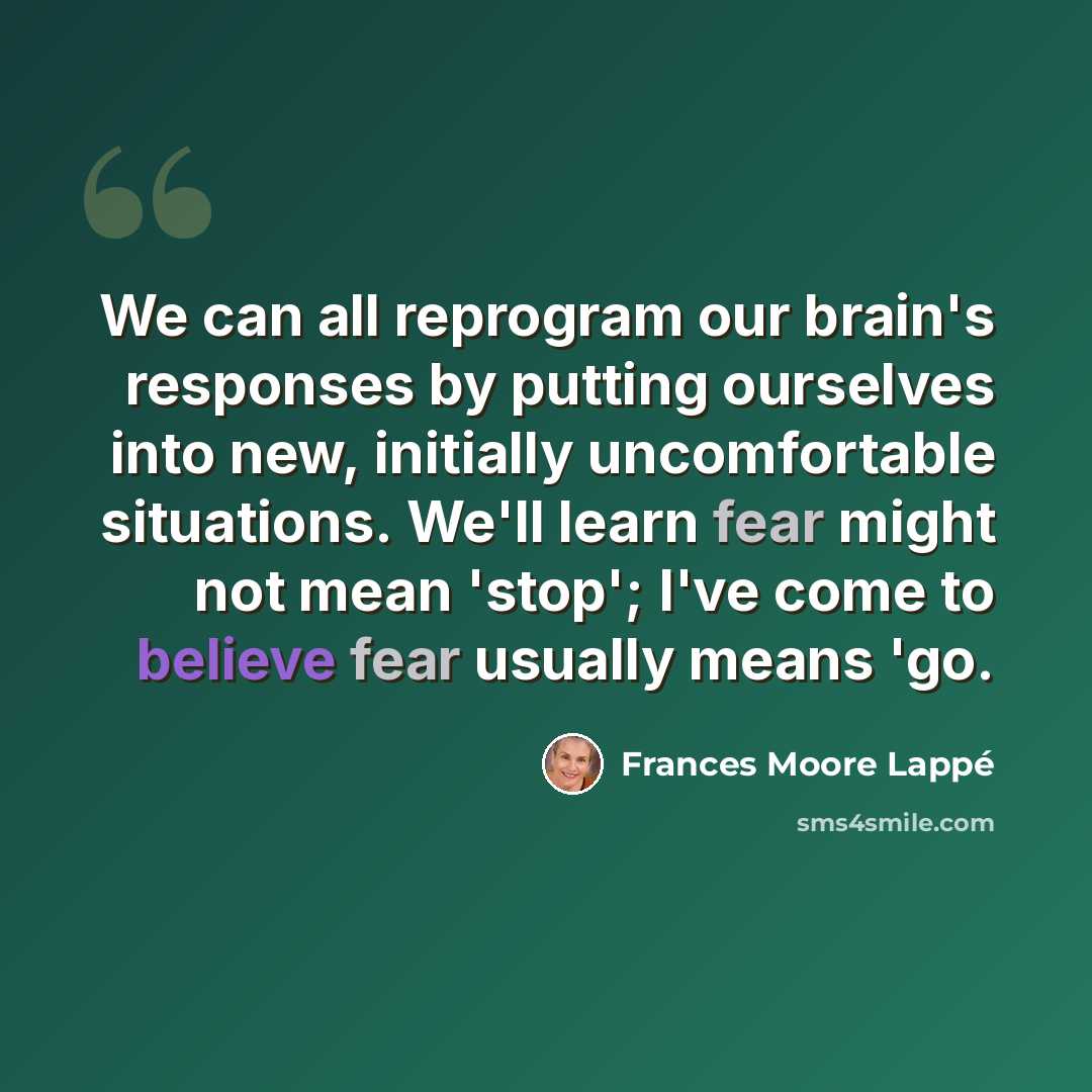 “We can all reprogram our brain's responses by putting ourselves into new, initially uncomfortable situations. We'll learn fear might not mean 'stop'; I've come to believe fear usually means 'go.” quote by Frances Moore Lappé