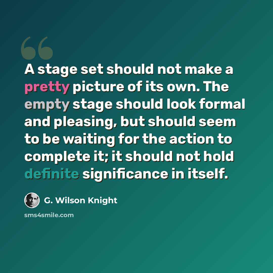 “A stage set should not make a pretty picture of its own. The empty stage should look formal and pleasing, but should seem to be waiting for the action to complete it; it should not hold definite significance in itself.” quote by G. Wilson Knight