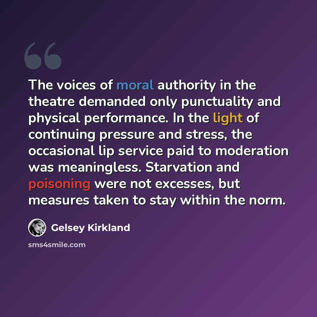 “The voices of moral authority in the theatre demanded only punctuality and physical performance. In the light of continuing pressure and stress, the occasional lip service paid to moderation was meaningless. Starvation and poisoning were not excesses, but measures taken to stay within the norm.” quote by Gelsey Kirkland