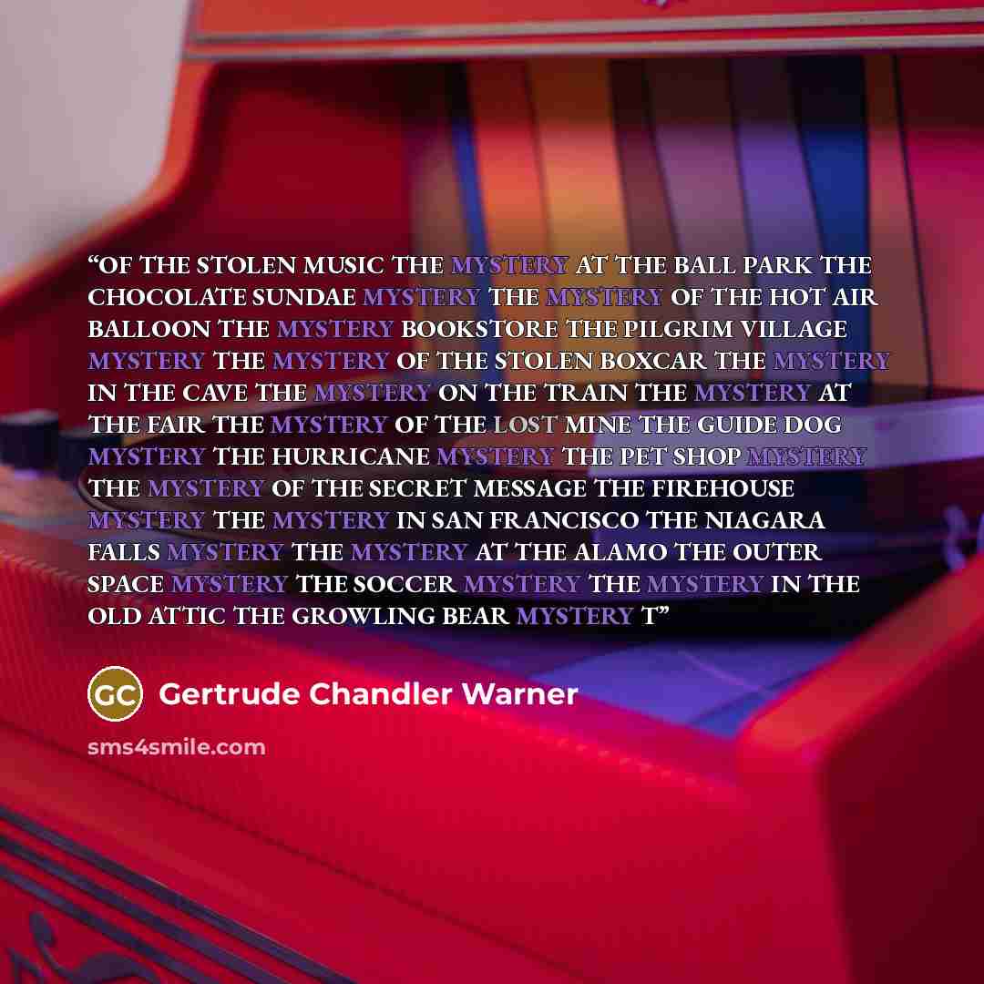 “OF THE STOLEN MUSIC THE MYSTERY AT THE BALL PARK THE CHOCOLATE SUNDAE MYSTERY THE MYSTERY OF THE HOT AIR BALLOON THE MYSTERY BOOKSTORE THE PILGRIM VILLAGE MYSTERY THE MYSTERY OF THE STOLEN BOXCAR THE MYSTERY IN THE CAVE THE MYSTERY ON THE TRAIN THE MYSTERY AT THE FAIR THE MYSTERY OF THE LOST MINE…” quote by Gertrude Chandler Warner