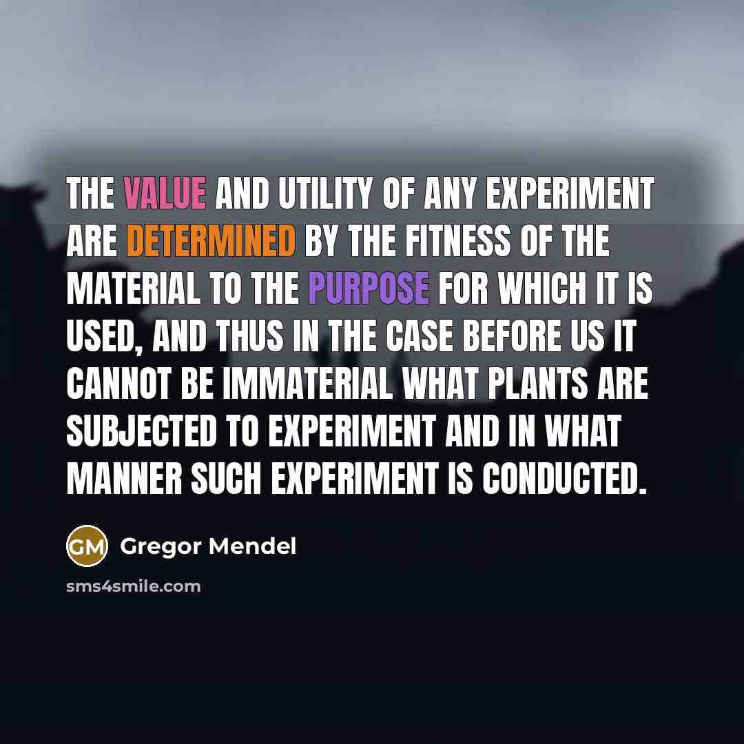 “The value and utility of any experiment are determined by the fitness of the material to the purpose for which it is used, and thus in the case before us it cannot be immaterial what plants are subjected to experiment and in what manner such experiment is conducted.” quote by Gregor Mendel