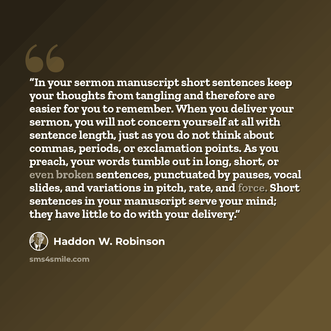 “In your sermon manuscript short sentences keep your thoughts from tangling and therefore are easier for you to remember. When you deliver your sermon, you will not concern yourself at all with sentence length, just as you do not think about commas, periods, or exclamation points. As you preach…” quote by Haddon W. Robinson