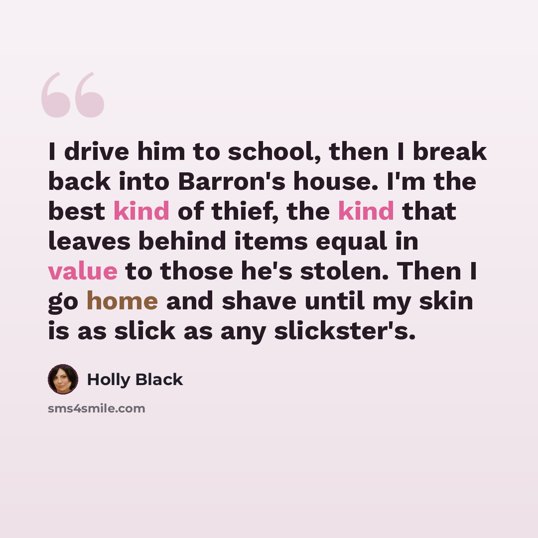 “I drive him to school, then I break back into Barron's house. I'm the best kind of thief, the kind that leaves behind items equal in value to those he's stolen. Then I go home and shave until my skin is as slick as any slickster's.” quote by Holly Black
