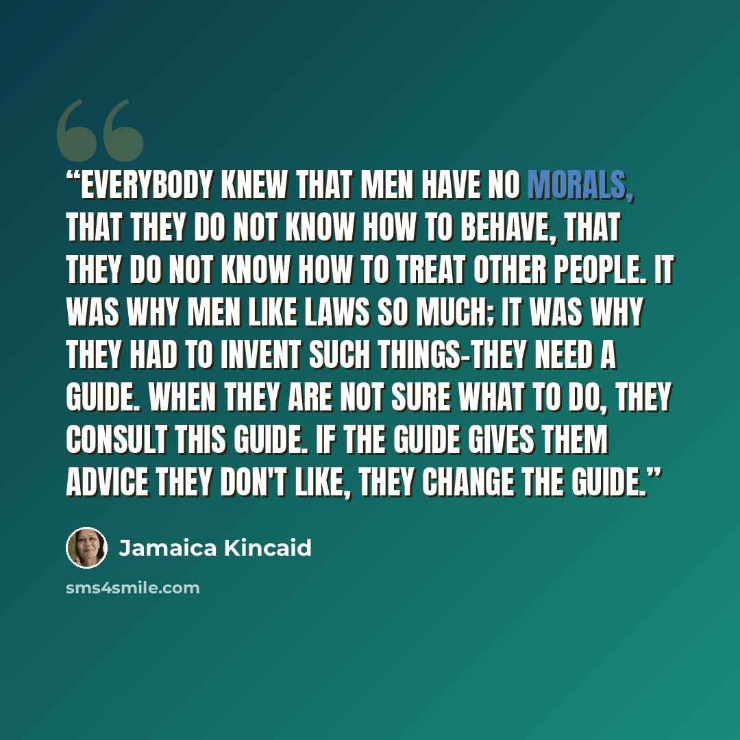 “Everybody knew that men have no morals, that they do not know how to behave, that they do not know how to treat other people. It was why men like laws so much; it was why they had to invent such things-they need a guide. When they are not sure what to do, they consult this guide. If the guide…” quote by Jamaica Kincaid