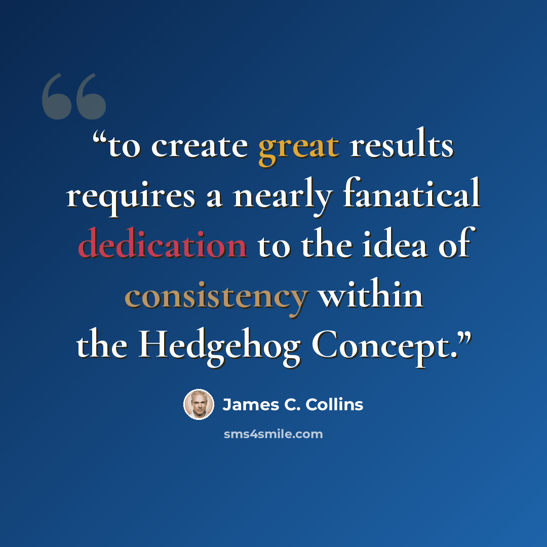“to create great results requires a nearly fanatical dedication to the idea of consistency within the Hedgehog Concept.” quote by James C. Collins