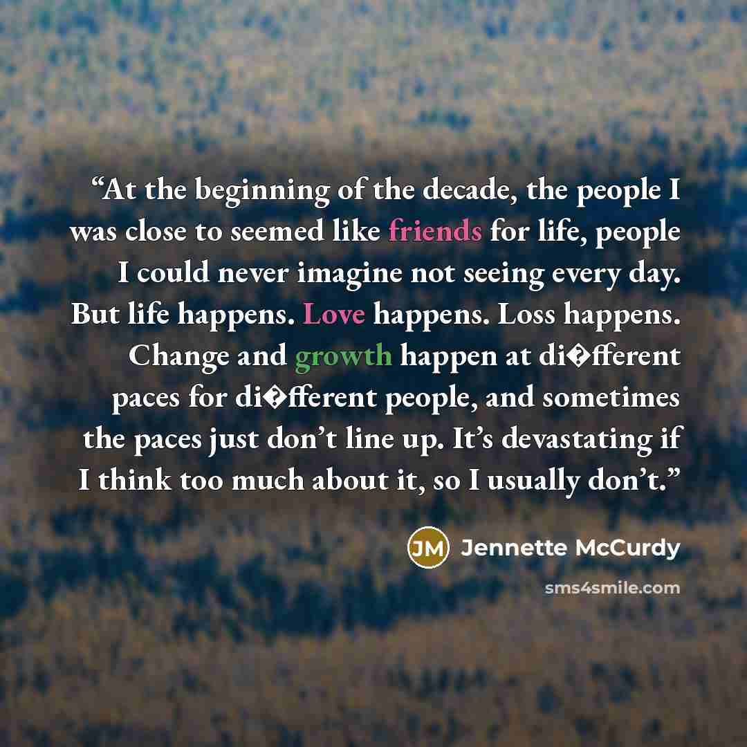“At the beginning of the decade, the people I was close to seemed like friends for life, people I could never imagine not seeing every day. But life happens. Love happens. Loss happens. Change and growth happen at di�fferent paces for di�fferent people, and sometimes the paces just don’t line up…” quote by Jennette McCurdy