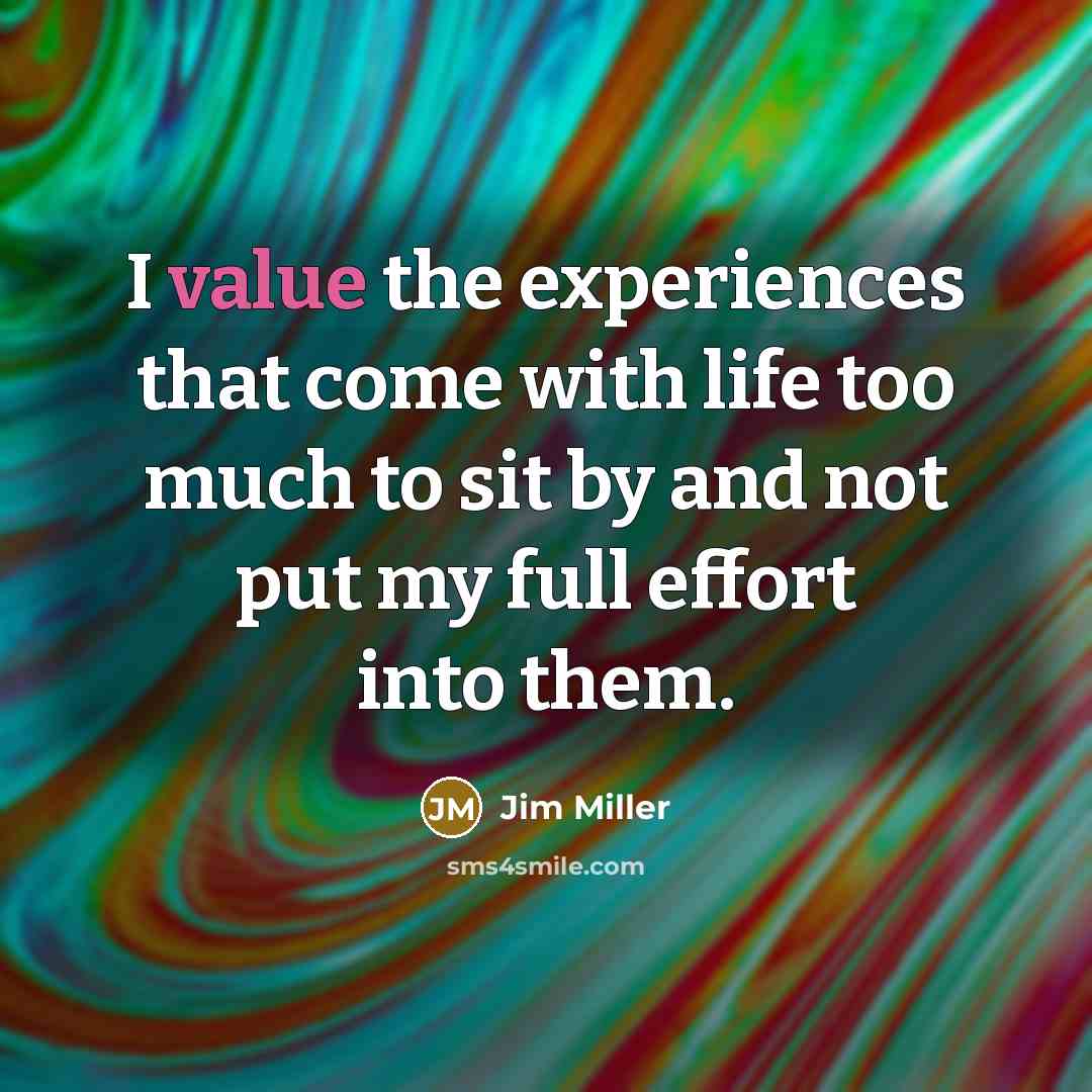 “I value the experiences that come with life too much to sit by and not put my full effort into them.” quote by Jim Miller