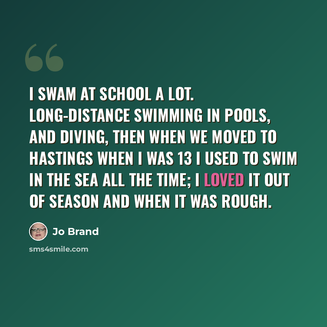 “I swam at school a lot. Long-distance swimming in pools, and diving, then when we moved to Hastings when I was 13 I used to swim in the sea all the time; I loved it out of season and when it was rough.” quote by Jo Brand