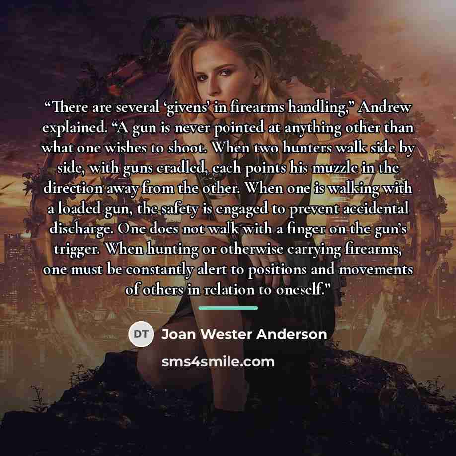 “There are several ‘givens’ in firearms handling,” Andrew explained. “A gun is never pointed at anything other than what one wishes to shoot. When two hunters walk side by side, with guns cradled, each points his muzzle in the direction away from the other. When one is walking with a loaded gun…” quote by Joan Wester Anderson