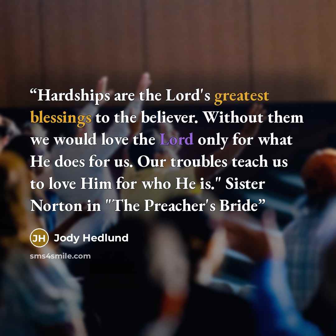 “Hardships are the Lord's greatest blessings to the believer. Without them we would love the Lord only for what He does for us. Our troubles teach us to love Him for who He is." Sister Norton in "The Preacher's Bride” quote by Jody Hedlund