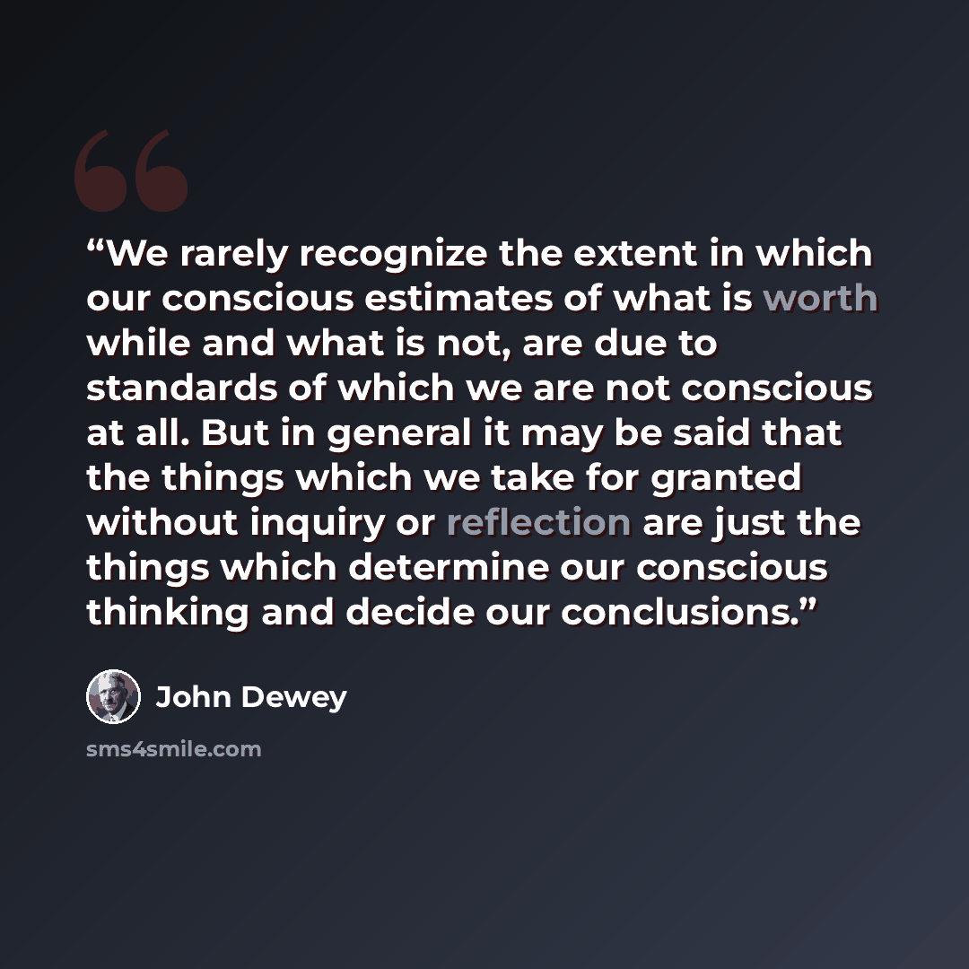 “We rarely recognize the extent in which our conscious estimates of what is worth while and what is not, are due to standards of which we are not conscious at all. But in general it may be said that the things which we take for granted without inquiry or reflection are just the things which…” quote by John Dewey